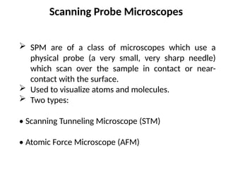 Scanning Probe Microscopes
 SPM are of a class of microscopes which use a
physical probe (a very small, very sharp needle)
which scan over the sample in contact or near-
contact with the surface.
 Used to visualize atoms and molecules.
 Two types:
• Scanning Tunneling Microscope (STM)
• Atomic Force Microscope (AFM)
 