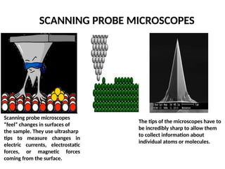 SCANNING PROBE MICROSCOPES
Scanning probe microscopes
“feel” changes in surfaces of
the sample. They use ultrasharp
tips to measure changes in
electric currents, electrostatic
forces, or magnetic forces
coming from the surface.
The tips of the microscopes have to
be incredibly sharp to allow them
to collect information about
individual atoms or molecules.
 