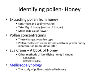 Identifying pollen- Honey
• Extracting pollen from honey
• centrifuge and sedimentation.
• Take 10g of honey (centre of the jar)
• Make slide as for flower
• Pollen concentrations
• These change by pollen type
• Pollen coefficients were introduced to help with honey
identification (more detail later)
• Eva Crane – A book of Honey
• Other methods of identifying honey include:
– Conduction
– Refractive index.
• Mellissopalynology
• The study of pollen contained in honey
 