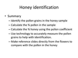 Honey identification
• Summary
– Identify the pollen grains in the honey sample
– Calculate the % pollen in the sample
– Calculate the % honey using the pollen coefficient
– Use technology to accurately measure the pollen
grains to help with identification.
– Make reference slides directly from the flowers to
compare with the pollen in the honey
 