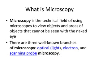 What is Microscopy
• Microscopy is the technical field of using
microscopes to view objects and areas of
objects that cannot be seen with the naked
eye
• There are three well-known branches
of microscopy: optical (light), electron, and
scanning probe microscopy.
 