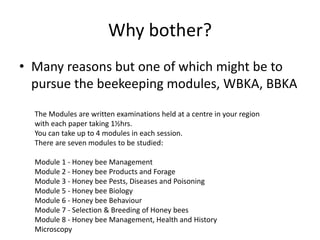 Why bother?
• Many reasons but one of which might be to
pursue the beekeeping modules, WBKA, BBKA
The Modules are written examinations held at a centre in your region
with each paper taking 1½hrs.
You can take up to 4 modules in each session.
There are seven modules to be studied:
Module 1 - Honey bee Management
Module 2 - Honey bee Products and Forage
Module 3 - Honey bee Pests, Diseases and Poisoning
Module 5 - Honey bee Biology
Module 6 - Honey bee Behaviour
Module 7 - Selection & Breeding of Honey bees
Module 8 - Honey bee Management, Health and History
Microscopy
 