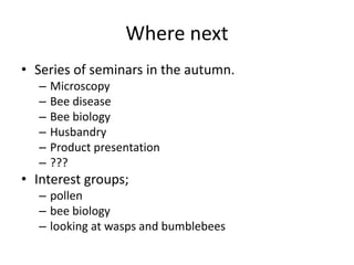 Where next
• Series of seminars in the autumn.
– Microscopy
– Bee disease
– Bee biology
– Husbandry
– Product presentation
– ???
• Interest groups;
– pollen
– bee biology
– looking at wasps and bumblebees
 