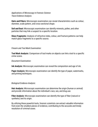 Applications of Microscopy in Forensic Science
Trace Evidence Analysis:
Hairs and Fibers: Microscopic examination can reveal characteristics such as colour,
diameter, scale pattern, and cross-sectional shape.
Soil and Dust: Microscopic examination can identify minerals, pollen, and other
particles that may link a suspect to a specific location.
Glass Fragments: Analysis of refractive index, colour, and fracture patterns can help
match glass fragments to a specific source.
Firearm and Tool Mark Examination:
Tool Mark Analysis: Comparison of tool marks on objects can link a tool to a specific
crime scene.
Document Examination:
Ink Analysis: Microscopic examination can reveal the composition and age of ink.
Paper Analysis: Microscopic examination can identify the type of paper, watermarks,
and printing techniques.
Biological Evidence Analysis:
Hair Analysis: Microscopic examination can determine the origin (human or animal)
and provide information about the individual's race, sex, and drug use.
Fiber Analysis: Microscopic examination can identify the type of fiber (natural or
synthetic) and its origin.
By utilizing these powerful tools, forensic scientists can extract valuable information
from even the smallest pieces of evidence, contributing to the accurate and timely
resolution of criminal cases.
 
