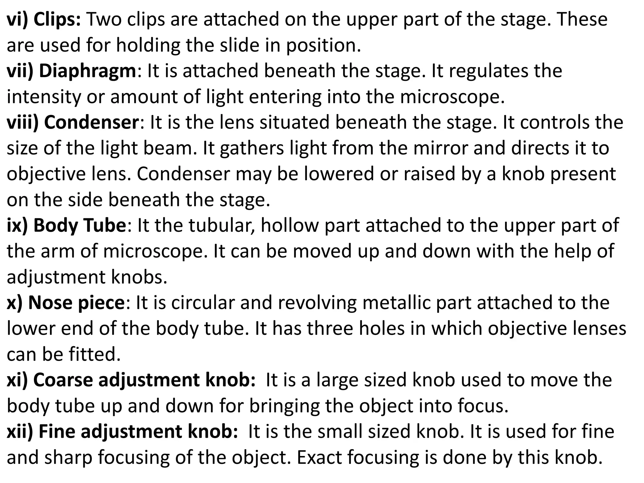 vi) Clips: Two clips are attached on the upper part of the stage. These
are used for holding the slide in position.
vii) Diaphragm: It is attached beneath the stage. It regulates the
intensity or amount of light entering into the microscope.
viii) Condenser: It is the lens situated beneath the stage. It controls the
size of the light beam. It gathers light from the mirror and directs it to
objective lens. Condenser may be lowered or raised by a knob present
on the side beneath the stage.
ix) Body Tube: It the tubular, hollow part attached to the upper part of
the arm of microscope. It can be moved up and down with the help of
adjustment knobs.
x) Nose piece: It is circular and revolving metallic part attached to the
lower end of the body tube. It has three holes in which objective lenses
can be fitted.
xi) Coarse adjustment knob: It is a large sized knob used to move the
body tube up and down for bringing the object into focus.
xii) Fine adjustment knob: It is the small sized knob. It is used for fine
and sharp focusing of the object. Exact focusing is done by this knob.
 