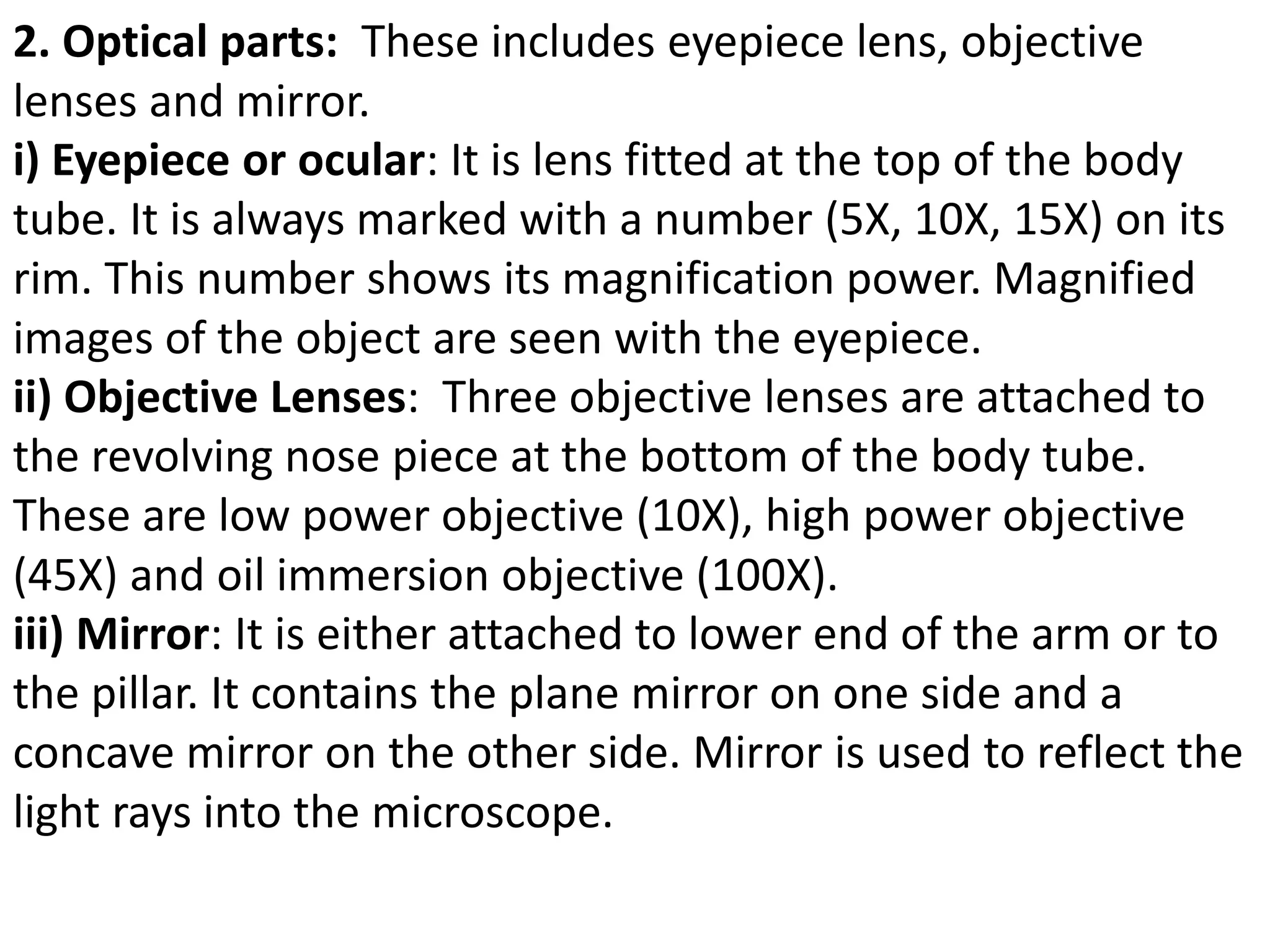 2. Optical parts: These includes eyepiece lens, objective
lenses and mirror.
i) Eyepiece or ocular: It is lens fitted at the top of the body
tube. It is always marked with a number (5X, 10X, 15X) on its
rim. This number shows its magnification power. Magnified
images of the object are seen with the eyepiece.
ii) Objective Lenses: Three objective lenses are attached to
the revolving nose piece at the bottom of the body tube.
These are low power objective (10X), high power objective
(45X) and oil immersion objective (100X).
iii) Mirror: It is either attached to lower end of the arm or to
the pillar. It contains the plane mirror on one side and a
concave mirror on the other side. Mirror is used to reflect the
light rays into the microscope.
 