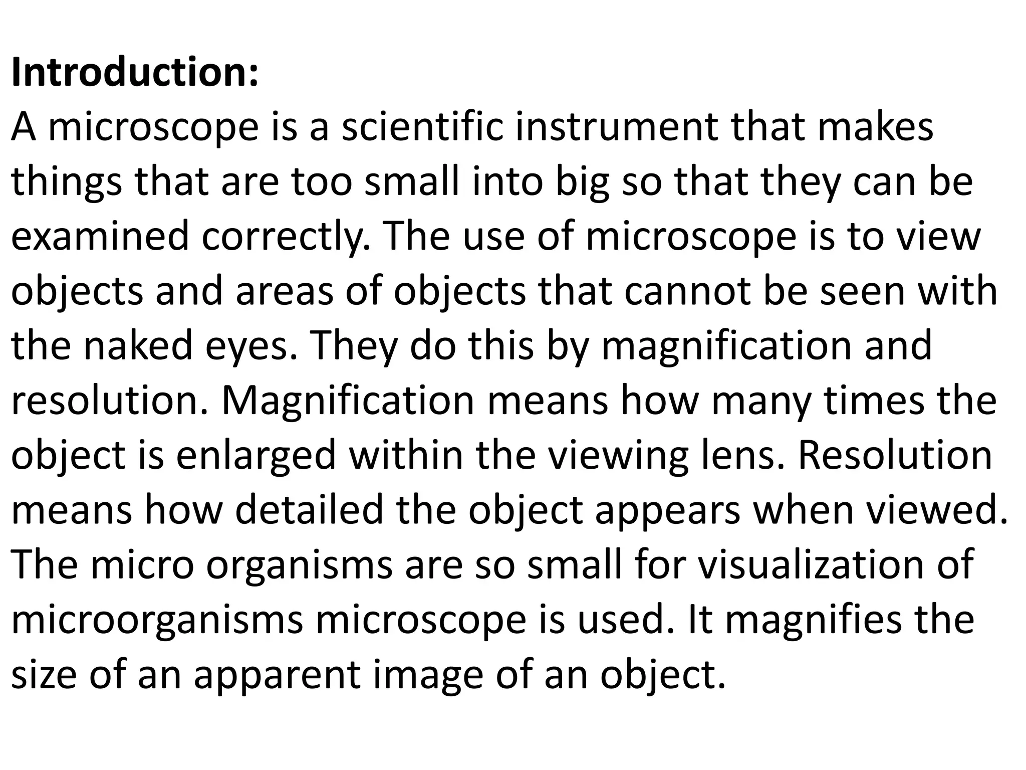 Introduction:
A microscope is a scientific instrument that makes
things that are too small into big so that they can be
examined correctly. The use of microscope is to view
objects and areas of objects that cannot be seen with
the naked eyes. They do this by magnification and
resolution. Magnification means how many times the
object is enlarged within the viewing lens. Resolution
means how detailed the object appears when viewed.
The micro organisms are so small for visualization of
microorganisms microscope is used. It magnifies the
size of an apparent image of an object.
 