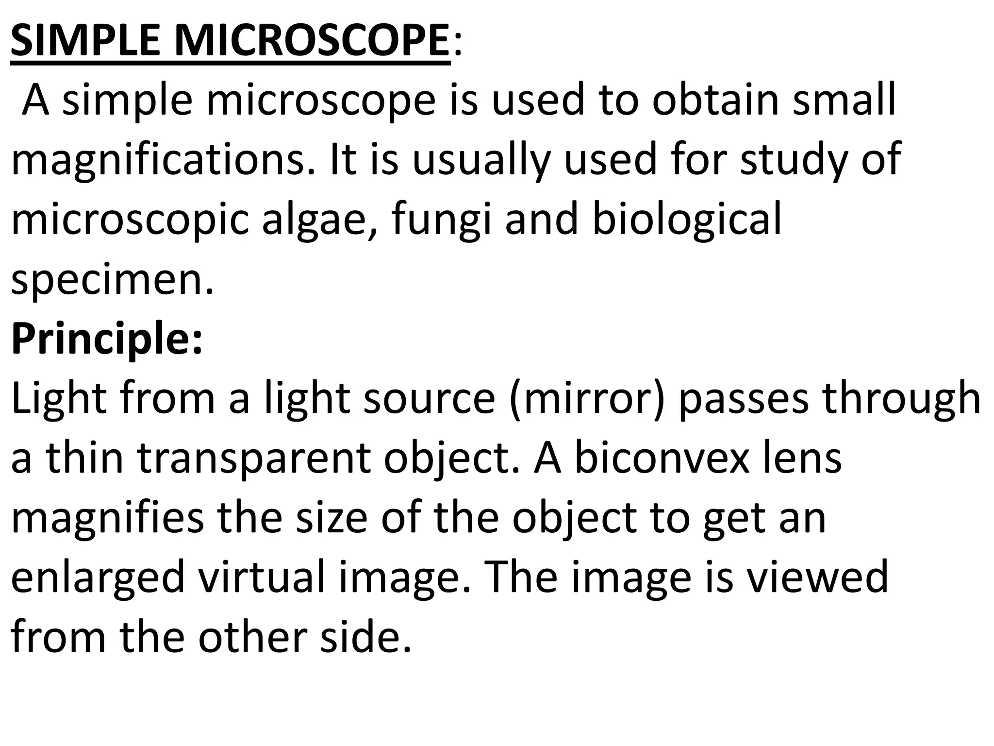 SIMPLE MICROSCOPE:
A simple microscope is used to obtain small
magnifications. It is usually used for study of
microscopic algae, fungi and biological
specimen.
Principle:
Light from a light source (mirror) passes through
a thin transparent object. A biconvex lens
magnifies the size of the object to get an
enlarged virtual image. The image is viewed
from the other side.
 