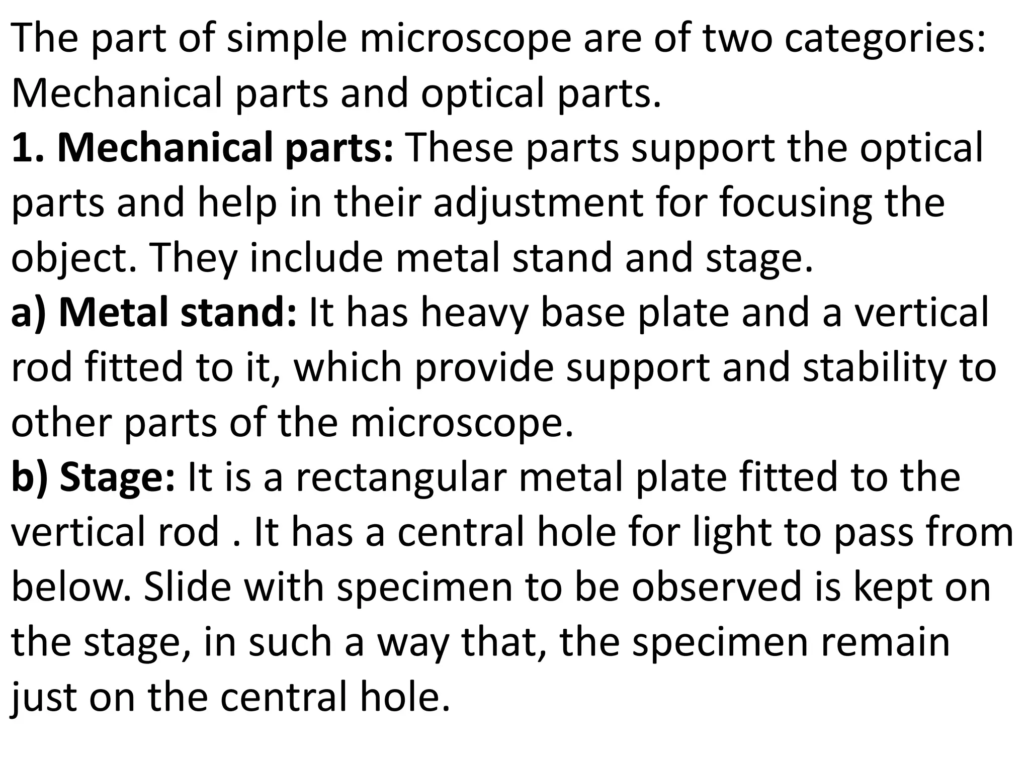 The part of simple microscope are of two categories:
Mechanical parts and optical parts.
1. Mechanical parts: These parts support the optical
parts and help in their adjustment for focusing the
object. They include metal stand and stage.
a) Metal stand: It has heavy base plate and a vertical
rod fitted to it, which provide support and stability to
other parts of the microscope.
b) Stage: It is a rectangular metal plate fitted to the
vertical rod . It has a central hole for light to pass from
below. Slide with specimen to be observed is kept on
the stage, in such a way that, the specimen remain
just on the central hole.
 