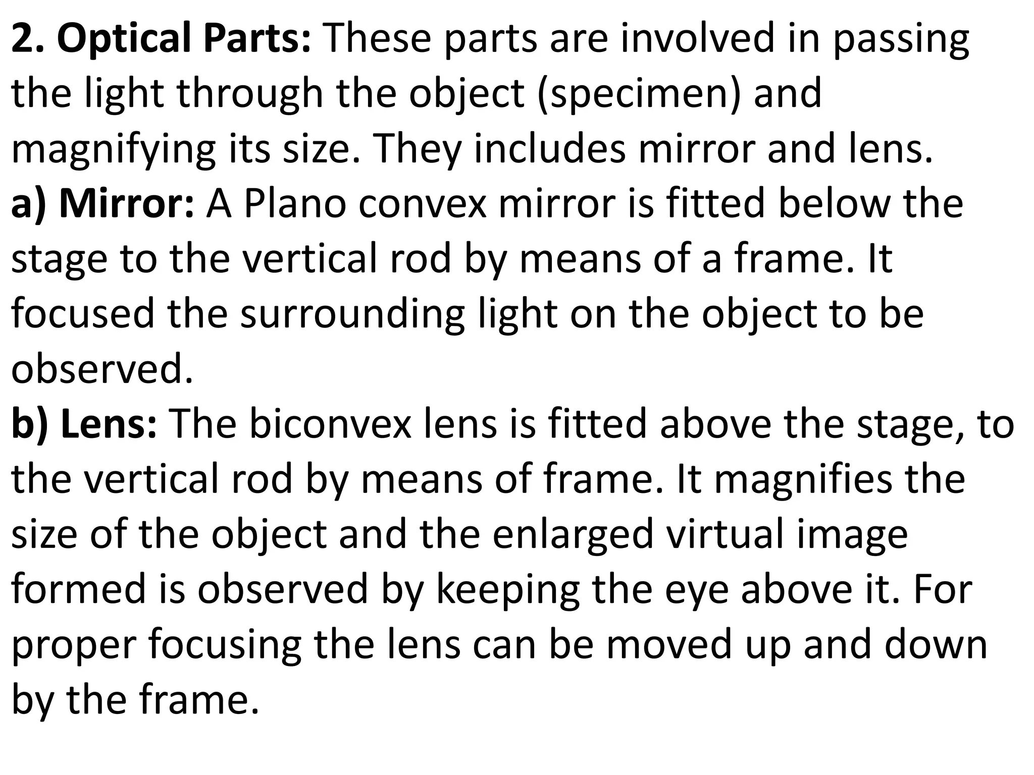 2. Optical Parts: These parts are involved in passing
the light through the object (specimen) and
magnifying its size. They includes mirror and lens.
a) Mirror: A Plano convex mirror is fitted below the
stage to the vertical rod by means of a frame. It
focused the surrounding light on the object to be
observed.
b) Lens: The biconvex lens is fitted above the stage, to
the vertical rod by means of frame. It magnifies the
size of the object and the enlarged virtual image
formed is observed by keeping the eye above it. For
proper focusing the lens can be moved up and down
by the frame.
 