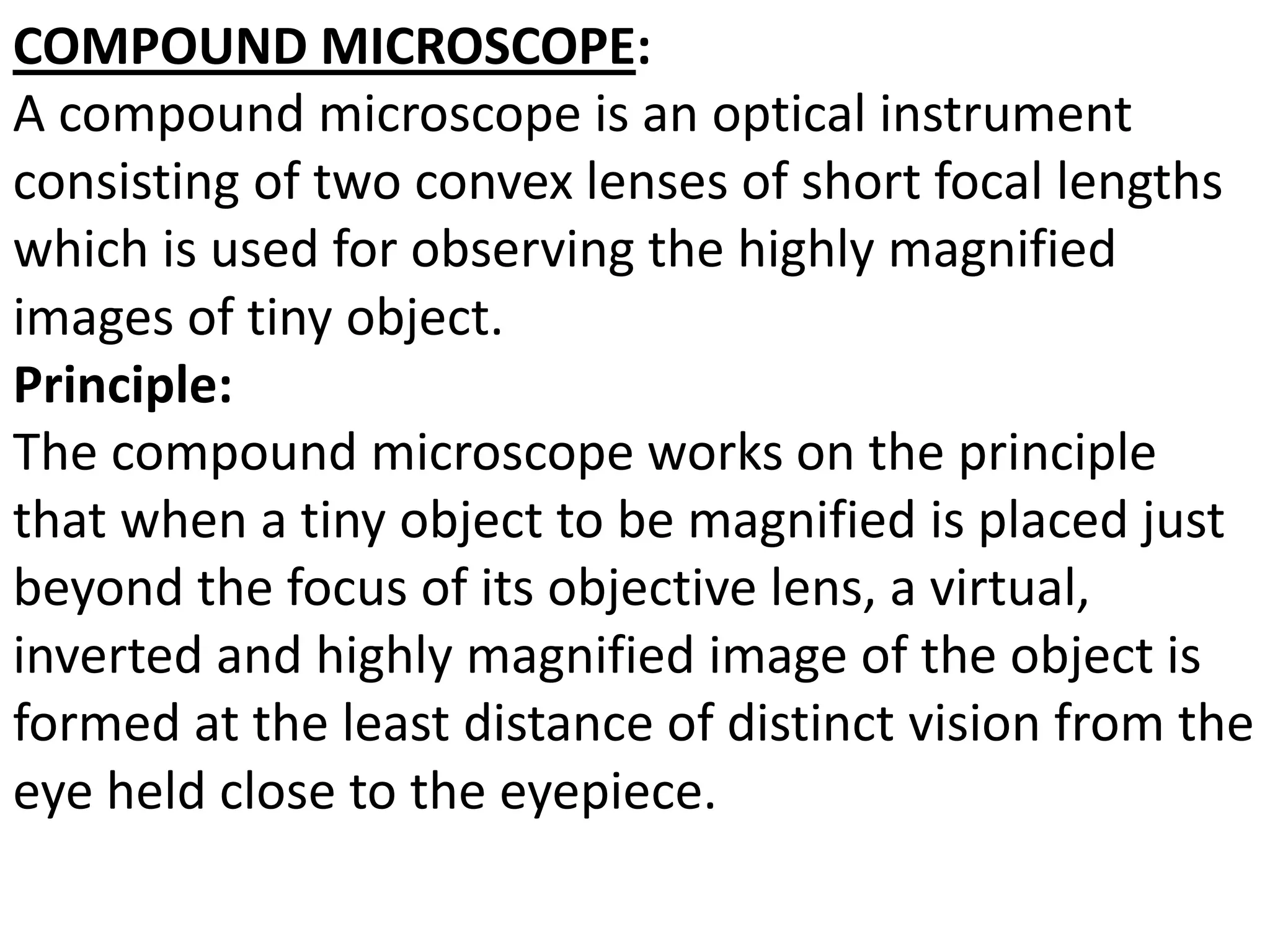 COMPOUND MICROSCOPE:
A compound microscope is an optical instrument
consisting of two convex lenses of short focal lengths
which is used for observing the highly magnified
images of tiny object.
Principle:
The compound microscope works on the principle
that when a tiny object to be magnified is placed just
beyond the focus of its objective lens, a virtual,
inverted and highly magnified image of the object is
formed at the least distance of distinct vision from the
eye held close to the eyepiece.
 
