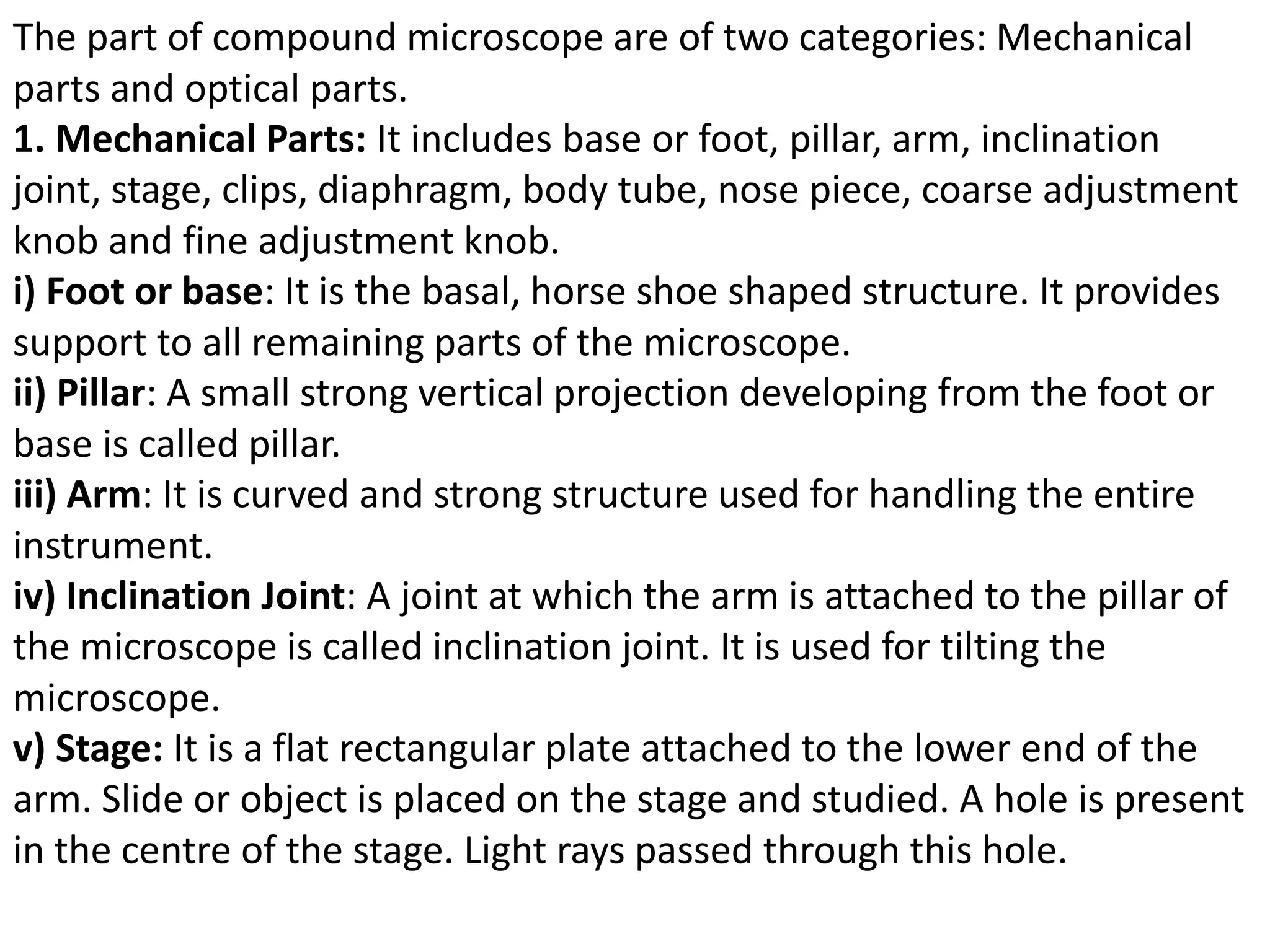 The part of compound microscope are of two categories: Mechanical
parts and optical parts.
1. Mechanical Parts: It includes base or foot, pillar, arm, inclination
joint, stage, clips, diaphragm, body tube, nose piece, coarse adjustment
knob and fine adjustment knob.
i) Foot or base: It is the basal, horse shoe shaped structure. It provides
support to all remaining parts of the microscope.
ii) Pillar: A small strong vertical projection developing from the foot or
base is called pillar.
iii) Arm: It is curved and strong structure used for handling the entire
instrument.
iv) Inclination Joint: A joint at which the arm is attached to the pillar of
the microscope is called inclination joint. It is used for tilting the
microscope.
v) Stage: It is a flat rectangular plate attached to the lower end of the
arm. Slide or object is placed on the stage and studied. A hole is present
in the centre of the stage. Light rays passed through this hole.
 