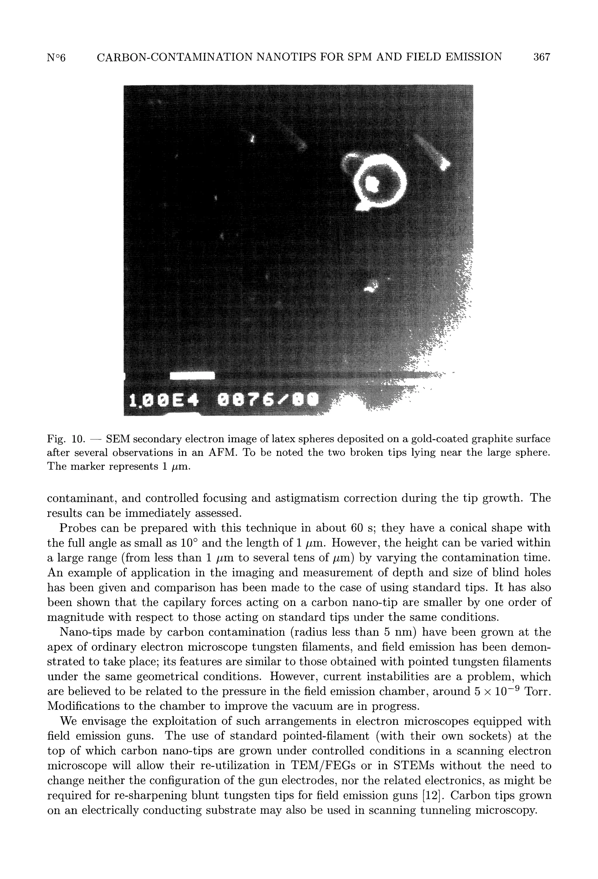 367

10.
SEM secondary electron image of latex spheres deposited
after several observations in an AFM. To be noted the two broken
The marker represents 1 03BCm.

Fig.

-

gold-coated graphite surface
tips lying near the large sphere.

on a

contaminant, and controlled focusing and astigmatism correction during the tip growth. The
results can be immediately assessed.
Probes can be prepared with this technique in about 60 s; they have a conical shape with
the full angle as small as 10° and the length of 1 /mi. However, the height can be varied within
a large range (from less than 1 ,um to several tens of 03BCm) by varying the contamination time.
An example of application in the imaging and measurement of depth and size of blind holes
has been given and comparison has been made to the case of using standard tips. It has also
been shown that the capilary forces acting on a carbon nano-tip are smaller by one order of
magnitude with respect to those acting on standard tips under the same conditions.
Nano-tips made by carbon contamination (radius less than 5 nm) have been grown at the
apex of ordinary electron microscope tungsten filaments, and field emission has been demonstrated to take place; its features are similar to those obtained with pointed tungsten filaments
under the same geometrical conditions. However, current instabilities are a problem, which
are believed to be related to the pressure in the field emission chamber, around 5 x 10-9 Torr.
Modifications to the chamber to improve the vacuum are in progress.
We envisage the exploitation of such arrangements in electron microscopes equipped with
field emission guns. The use of standard pointed-filament (with their own sockets) at the
top of which carbon nano-tips are grown under controlled conditions in a scanning electron
microscope will allow their re-utilization in TEM/FEGs or in STEMs without the need to
change neither the configuration of the gun electrodes, nor the related electronics, as might be
required for re-sharpening blunt tungsten tips for field emission guns [12]. Carbon tips grown
on an electrically conducting substrate may also be used in scanning tunneling microscopy.

 