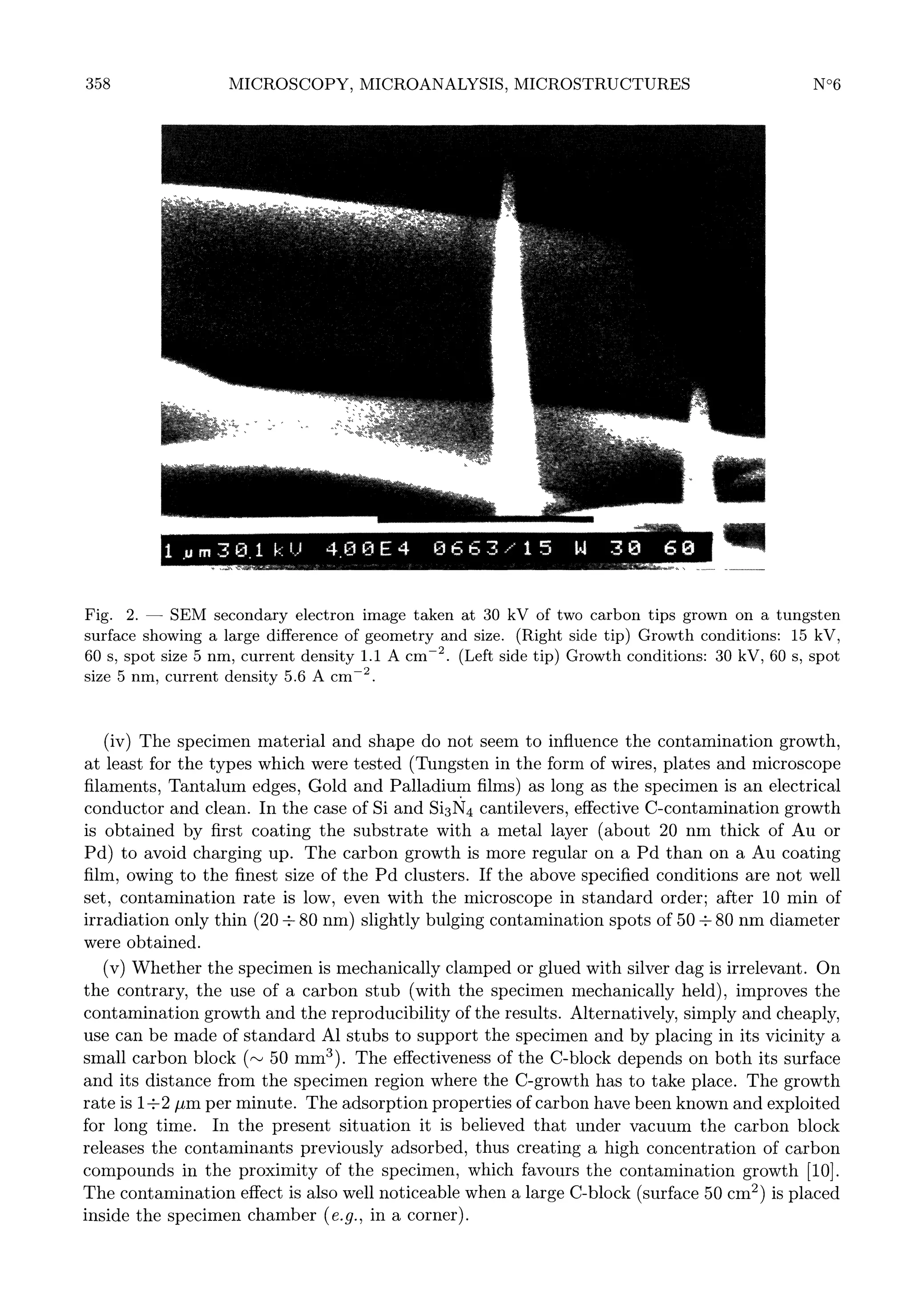 358

SEM secondary electron image taken at 30 kV of two carbon tips grown on a tungsten
surface showing a large difference of geometry and size. (Right side tip) Growth conditions: 15 kV,
60 s, spot size 5 nm, current density 1.1 A cm-2.(Left side tip) Growth conditions: 30 kV, 60 s, spot
size 5 nm, current density 5.6 A cm-2.

Fig.

2.

-

not seem to influence the contamination growth,
tested (Tungsten in the form of wires, plates and microscope
filaments, Tantalum edges, Gold and Palladium films) as long as the specimen is an electrical
conductor and clean. In the case of Si and Si3N4 cantilevers, effective C-contamination growth
is obtained by first coating the substrate with a metal layer (about 20 nm thick of Au or
Pd) to avoid charging up. The carbon growth is more regular on a Pd than on a Au coating
film, owing to the finest size of the Pd clusters. If the above specified conditions are not well
set, contamination rate is low, even with the microscope in standard order; after 10 min of
irradiation only thin (20 2013 80 nm) slightly bulging contamination spots of 50 2013 80 nm diameter
were obtained.

(iv)

The

specimen material and shape do

at least for the

types which

were

(v) Whether the specimen is mechanically clamped or glued with silver dag is irrelevant. On
the contrary, the use of a carbon stub (with the specimen mechanically held), improves the
contamination growth and the reproducibility of the results. Alternatively, simply and cheaply,
use can be made of standard Al stubs to support the specimen and by placing in its vicinity a
small carbon block (N 50 mm3). The effectiveness of the C-block depends on both its surface
and its distance from the specimen region where the C-growth has to take place. The growth
rate is 120132 03BCm per minute. The adsorption properties of carbon have been known and exploited
for long time. In the present situation it is believed that under vacuum the carbon block
releases the contaminants previously adsorbed, thus creating a high concentration of carbon
compounds in the proximity of the specimen, which favours the contamination growth [10].
The contamination effect is also well noticeable when a large C-block (surface 50 cm2) is placed
inside the specimen chamber ( e.g., in a corner).

 