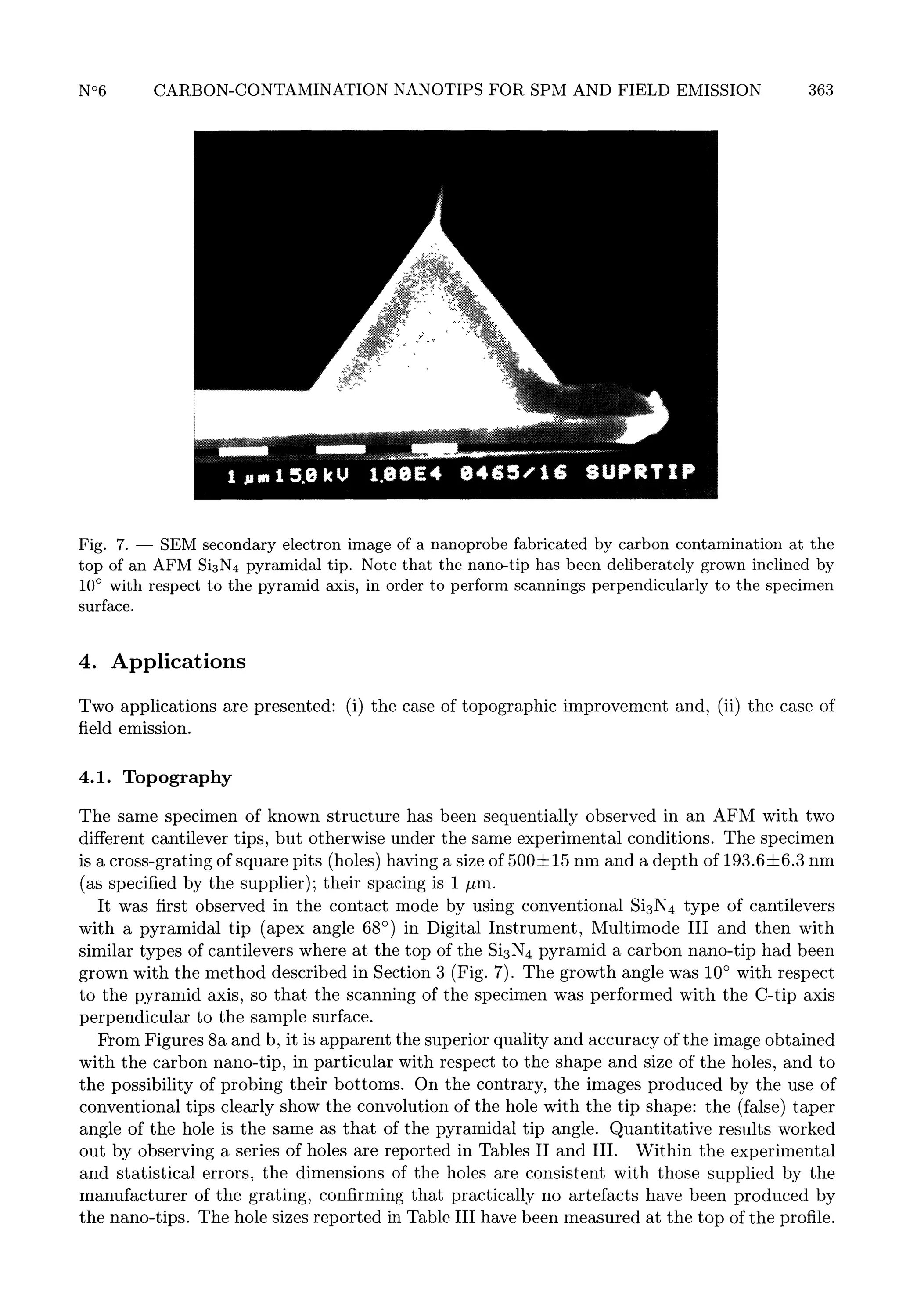 363

7.
SEM secondary electron image of a nanoprobe fabricated by carbon contamination at the
of an AFM Si3N4 pyramidal tip. Note that the nano-tip has been deliberately grown inclined by
top
10° with respect to the pyramid axis, in order to perform scannings perpendicularly to the specimen
surface.

Fig.

4.

-

Applications

Two applications
field emission.
4.1.

are

presented: (i)

the

case

of

topographic improvement and, (ii)

the

case

of

Topography

The same specimen of known structure has been sequentially observed in an AFM with two
different cantilever tips, but otherwise under the same experimental conditions. The specimen
is a cross-grating of square pits (holes) having a size off 15 nm and a depth of 193.6=b6.3 nm
(as specified by the supplier); their spacing is 1 03BCm.
It was first observed in the contact mode by using conventional Si3N4 type of cantilevers
with a pyramidal tip (apex angle 68° ) in Digital Instrument, Multimode III and then with
similar types of cantilevers where at the top of the Si3N4 pyramid a carbon nano-tip had been
grown with the method described in Section 3 (Fig. 7). The growth angle was 10° with respect
to the pyramid axis, so that the scanning of the specimen was performed with the C-tip axis
perpendicular to the sample surface.
From Figures 8a and b, it is apparent the superior quality and accuracy of the image obtained
with the carbon nano-tip, in particular with respect to the shape and size of the holes, and to
the possibility of probing their bottoms. On the contrary, the images produced by the use of
conventional tips clearly show the convolution of the hole with the tip shape: the (false) taper
angle of the hole is the same as that of the pyramidal tip angle. Quantitative results worked
out by observing a series of holes are reported in Tables II and III. Within the experimental
and statistical errors, the dimensions of the holes are consistent with those supplied by the
manufacturer of the grating, confirming that practically no artefacts have been produced by
the nano-tips. The hole sizes reported in Table III have been measured at the top of the profile.

 