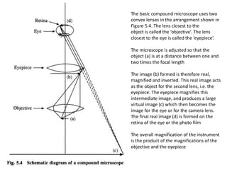 The basic compound microscope uses two
convex lenses in the arrangement shown in
Figure 5.4. The lens closest to the
object is called the ‘objective’. The lens
closest to the eye is called the ‘eyepiece’.
The microscope is adjusted so that the
object (a) is at a distance between one and
two times the focal length
The image (b) formed is therefore real,
magnified and inverted. This real image acts
as the object for the second lens, i.e. the
eyepiece. The eyepiece magnifies this
intermediate image, and produces a large
virtual image (c) which then becomes the
image for the eye or for the camera lens.
The final real image (d) is formed on the
retina of the eye or the photo film
The overall magnification of the instrument
is the product of the magnifications of the
objective and the eyepiece
 