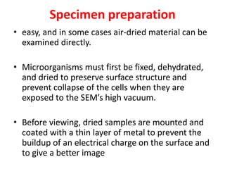 Specimen preparation
• easy, and in some cases air-dried material can be
examined directly.
• Microorganisms must first be fixed, dehydrated,
and dried to preserve surface structure and
prevent collapse of the cells when they are
exposed to the SEM’s high vacuum.
• Before viewing, dried samples are mounted and
coated with a thin layer of metal to prevent the
buildup of an electrical charge on the surface and
to give a better image
 
