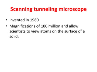 Scanning tunneling microscope
• invented in 1980
• Magnifications of 100 million and allow
scientists to view atoms on the surface of a
solid.
 