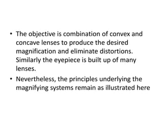 • The objective is combination of convex and
concave lenses to produce the desired
magnification and eliminate distortions.
Similarly the eyepiece is built up of many
lenses.
• Nevertheless, the principles underlying the
magnifying systems remain as illustrated here
 