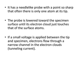 • It has a needlelike probe with a point so sharp
that often there is only one atom at its tip.
• The probe is lowered toward the specimen
surface until its electron cloud just touches
that of the surface atoms.
• If a small voltage is applied between the tip
and specimen, electrons flow through a
narrow channel in the electron clouds
(tunneling current).
 