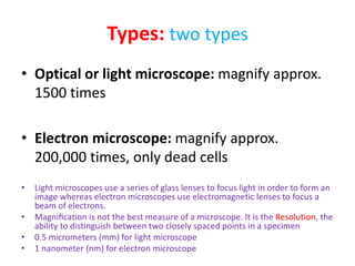 Types: two types
• Optical or light microscope: magnify approx.
1500 times
• Electron microscope: magnify approx.
200,000 times, only dead cells
• Light microscopes use a series of glass lenses to focus light in order to form an
image whereas electron microscopes use electromagnetic lenses to focus a
beam of electrons.
• Magniﬁcation is not the best measure of a microscope. It is the Resolution, the
ability to distinguish between two closely spaced points in a specimen
• 0.5 micrometers (mm) for light microscope
• 1 nanometer (nm) for electron microscope
 
