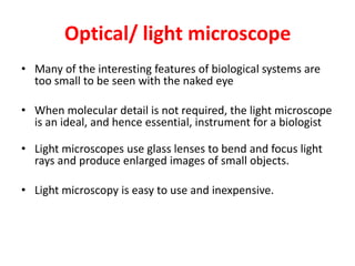 Optical/ light microscope
• Many of the interesting features of biological systems are
too small to be seen with the naked eye
• When molecular detail is not required, the light microscope
is an ideal, and hence essential, instrument for a biologist
• Light microscopes use glass lenses to bend and focus light
rays and produce enlarged images of small objects.
• Light microscopy is easy to use and inexpensive.
 