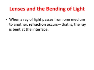 Lenses and the Bending of Light
• When a ray of light passes from one medium
to another, refraction occurs—that is, the ray
is bent at the interface.
 