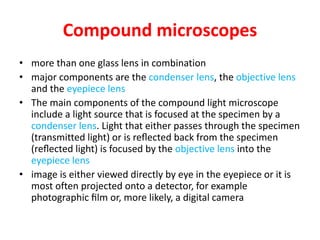 Compound microscopes
• more than one glass lens in combination
• major components are the condenser lens, the objective lens
and the eyepiece lens
• The main components of the compound light microscope
include a light source that is focused at the specimen by a
condenser lens. Light that either passes through the specimen
(transmitted light) or is reﬂected back from the specimen
(reﬂected light) is focused by the objective lens into the
eyepiece lens
• image is either viewed directly by eye in the eyepiece or it is
most often projected onto a detector, for example
photographic ﬁlm or, more likely, a digital camera
 