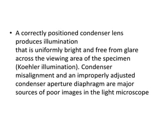 • A correctly positioned condenser lens
produces illumination
that is uniformly bright and free from glare
across the viewing area of the specimen
(Koehler illumination). Condenser
misalignment and an improperly adjusted
condenser aperture diaphragm are major
sources of poor images in the light microscope
 