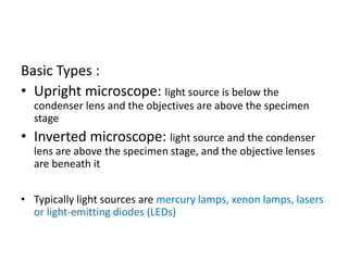 Basic Types :
• Upright microscope: light source is below the
condenser lens and the objectives are above the specimen
stage
• Inverted microscope: light source and the condenser
lens are above the specimen stage, and the objective lenses
are beneath it
• Typically light sources are mercury lamps, xenon lamps, lasers
or light-emitting diodes (LEDs)
 