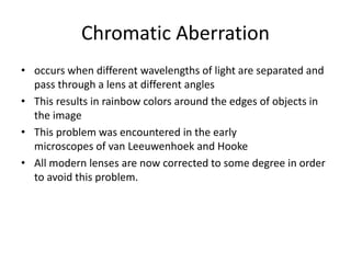 Chromatic Aberration
• occurs when different wavelengths of light are separated and
pass through a lens at different angles
• This results in rainbow colors around the edges of objects in
the image
• This problem was encountered in the early
microscopes of van Leeuwenhoek and Hooke
• All modern lenses are now corrected to some degree in order
to avoid this problem.
 