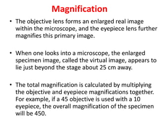 Magnification
• The objective lens forms an enlarged real image
within the microscope, and the eyepiece lens further
magnifies this primary image.
• When one looks into a microscope, the enlarged
specimen image, called the virtual image, appears to
lie just beyond the stage about 25 cm away.
• The total magnification is calculated by multiplying
the objective and eyepiece magnifications together.
For example, if a 45 objective is used with a 10
eyepiece, the overall magnification of the specimen
will be 450.
 