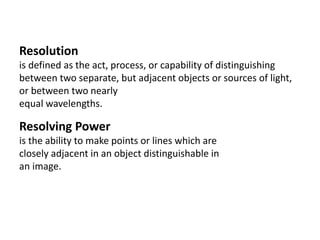 Resolution
is defined as the act, process, or capability of distinguishing
between two separate, but adjacent objects or sources of light,
or between two nearly
equal wavelengths.
Resolving Power
is the ability to make points or lines which are
closely adjacent in an object distinguishable in
an image.
 