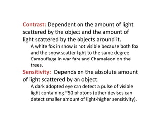 Contrast: Dependent on the amount of light
scattered by the object and the amount of
light scattered by the objects around it.
A white fox in snow is not visible because both fox
and the snow scatter light to the same degree.
Camouflage in war fare and Chameleon on the
trees.
Sensitivity: Depends on the absolute amount
of light scattered by an object.
A dark adopted eye can detect a pulse of visible
light containing ~50 photons (other devises can
detect smaller amount of light-higher sensitivity).
 