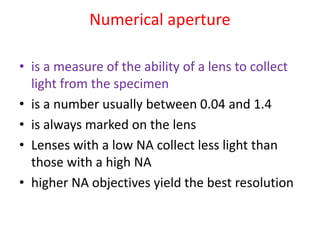 Numerical aperture
• is a measure of the ability of a lens to collect
light from the specimen
• is a number usually between 0.04 and 1.4
• is always marked on the lens
• Lenses with a low NA collect less light than
those with a high NA
• higher NA objectives yield the best resolution
 