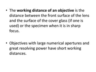 • The working distance of an objective is the
distance between the front surface of the lens
and the surface of the cover glass (if one is
used) or the specimen when it is in sharp
focus.
• Objectives with large numerical apertures and
great resolving power have short working
distances.
 