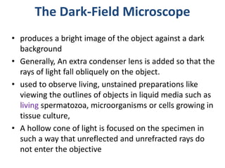 The Dark-Field Microscope
• produces a bright image of the object against a dark
background
• Generally, An extra condenser lens is added so that the
rays of light fall obliquely on the object.
• used to observe living, unstained preparations like
viewing the outlines of objects in liquid media such as
living spermatozoa, microorganisms or cells growing in
tissue culture,
• A hollow cone of light is focused on the specimen in
such a way that unreflected and unrefracted rays do
not enter the objective
 
