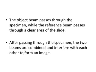 • The object beam passes through the
specimen, while the reference beam passes
through a clear area of the slide.
• After passing through the specimen, the two
beams are combined and interfere with each
other to form an image.
 