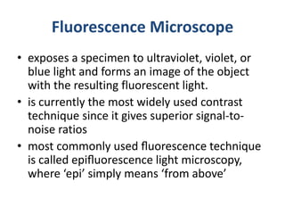 Fluorescence Microscope
• exposes a specimen to ultraviolet, violet, or
blue light and forms an image of the object
with the resulting fluorescent light.
• is currently the most widely used contrast
technique since it gives superior signal-to-
noise ratios
• most commonly used ﬂuorescence technique
is called epiﬂuorescence light microscopy,
where ‘epi’ simply means ‘from above’
 