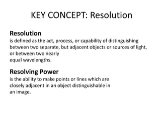 KEY CONCEPT: Resolution
Resolution
is defined as the act, process, or capability of distinguishing
between two separate, but adjacent objects or sources of light,
or between two nearly
equal wavelengths.
Resolving Power
is the ability to make points or lines which are
closely adjacent in an object distinguishable in
an image.
 