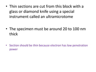 • Thin sections are cut from this block with a
glass or diamond knife using a special
instrument called an ultramicrotome
• The specimen must be around 20 to 100 nm
thick
• Section should be thin because electron has low penetration
power
 