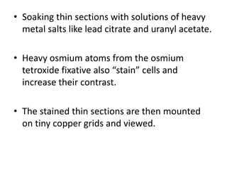 • Soaking thin sections with solutions of heavy
metal salts like lead citrate and uranyl acetate.
• Heavy osmium atoms from the osmium
tetroxide fixative also “stain” cells and
increase their contrast.
• The stained thin sections are then mounted
on tiny copper grids and viewed.
 