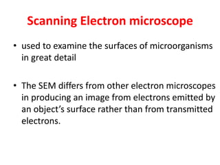 Scanning Electron microscope
• used to examine the surfaces of microorganisms
in great detail
• The SEM differs from other electron microscopes
in producing an image from electrons emitted by
an object’s surface rather than from transmitted
electrons.
 