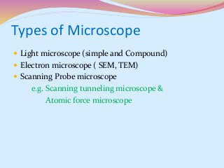 Types of Microscope
 Light microscope (simple and Compound)
 Electron microscope ( SEM, TEM)
 Scanning Probe microscope
e.g. Scanning tunneling microscope &
Atomic force microscope
 
