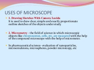 USES OF MICROSCOPE
 1. Drawing Sketches With Camera Lucida
It is used to draw clear, simple and exactly proportionate
outline sketches of the objects under study.
 2. Micrometry - the field of science in which microscopic
objects like chromosomes, cells, etc, are measured with the help
of the compound microscope with the help of micrometer.
 In pharmaceutical science- evaluation of nanoparticles,
microemulsions, microspheres, powder microscopy, etc
 