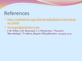 References
 http://nobelprize.org/educational/physics/microscop
es/1.html
 www.googlescholars.com
 J. M. Willey, L.M. Sherwood, C. J. Woolverton, “ Prescott’s
Microbiology” 7th edition, Mcgraw Hill publication. 2014 p.p 22-41.
 