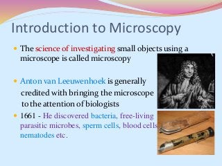 Introduction to Microscopy
 The science of investigating small objects using a
microscope is called microscopy
 Anton van Leeuwenhoek is generally
credited with bringing the microscope
to the attention of biologists
 1661 - He discovered bacteria, free-living
parasitic microbes, sperm cells, blood cells, microscopic
nematodes etc.
 