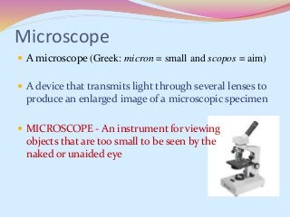 Microscope
 A microscope (Greek: micron = small and scopos = aim)
 A device that transmits light through several lenses to
produce an enlarged image of a microscopic specimen
 MICROSCOPE - An instrument for viewing
objects that are too small to be seen by the
naked or unaided eye
 