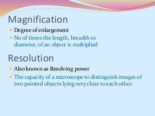 Magnification
 Degree of enlargement
 No of times the length, breadth or
diameter, of an object is multiplied
 Also known as Resolving power
 The capacity of a microscope to distinguish images of
two pointed objects lying very close to each other.
Resolution
 