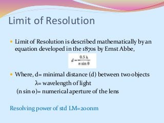 Limit of Resolution
 Limit of Resolution is described mathematically by an
equation developed in the 1870s by Ernst Abbe,
 Where, d= minimal distance (d) between two objects
λ= wavelength of light
(n sin ѳ)= numerical aperture of the lens
Resolving power of std LM=200nm
 